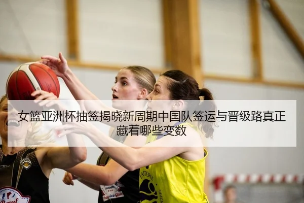 女篮亚洲杯抽签揭晓新周期中国队签运与晋级路真正藏着哪些变数
